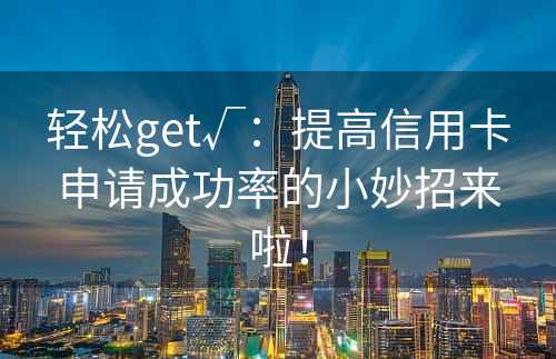 轻松get√：提高信用卡申请成功率的小妙招来啦！