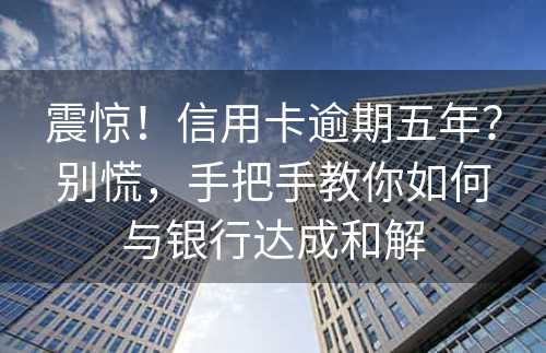 震惊！信用卡逾期五年？别慌，手把手教你如何与银行达成和解