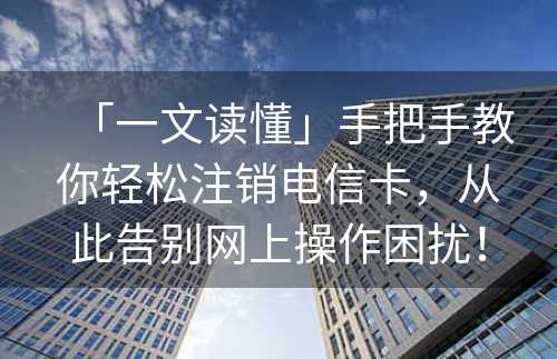 「一文读懂」手把手教你轻松注销电信卡，从此告别网上操作困扰！