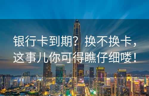 银行卡到期？换不换卡，这事儿你可得瞧仔细喽！