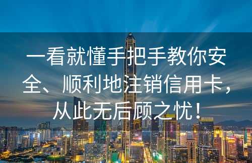 一看就懂手把手教你安全、顺利地注销信用卡，从此无后顾之忧！