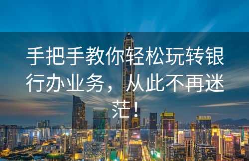 手把手教你轻松玩转银行办业务，从此不再迷茫！