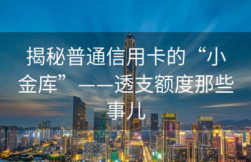 揭秘普通信用卡的“小金库”——透支额度那些事儿