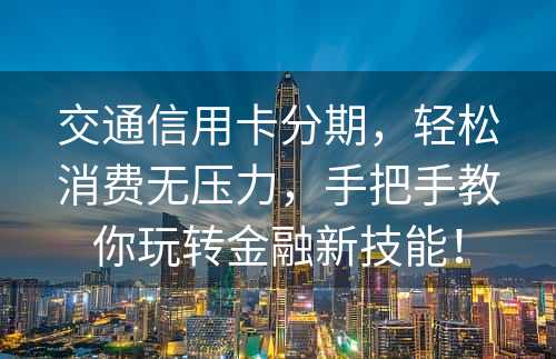 交通信用卡分期，轻松消费无压力，手把手教你玩转金融新技能！