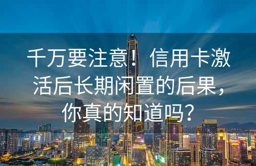 千万要注意！信用卡激活后长期闲置的后果，你真的知道吗？