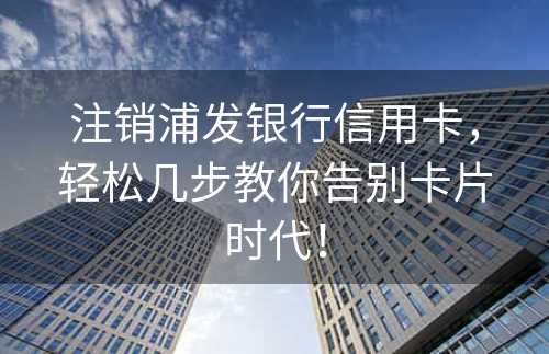 注销浦发银行信用卡，轻松几步教你告别卡片时代！