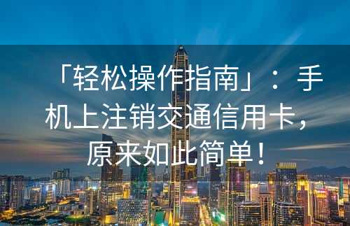 「轻松操作指南」：手机上注销交通信用卡，原来如此简单！