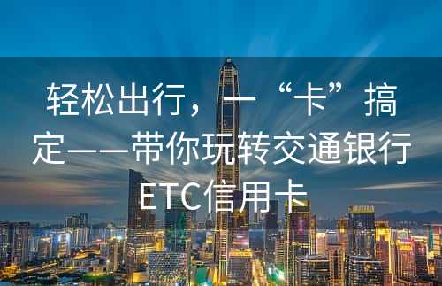 轻松出行，一“卡”搞定——带你玩转交通银行ETC信用卡