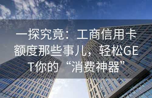 一探究竟：工商信用卡额度那些事儿，轻松GET你的“消费神器”