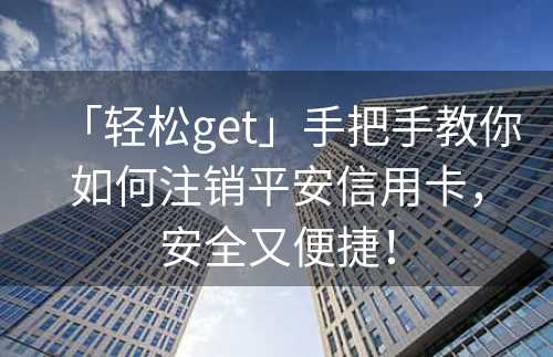 「轻松get」手把手教你如何注销平安信用卡，安全又便捷！