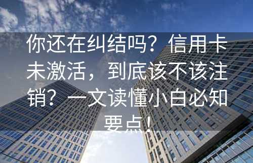 你还在纠结吗？信用卡未激活，到底该不该注销？一文读懂小白必知要点！