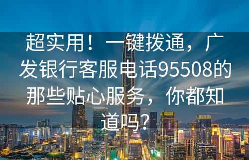 超实用！一键拨通，广发银行客服电话95508的那些贴心服务，你都知道吗？