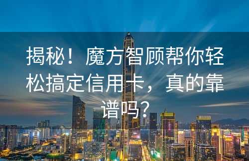 揭秘！魔方智顾帮你轻松搞定信用卡，真的靠谱吗？