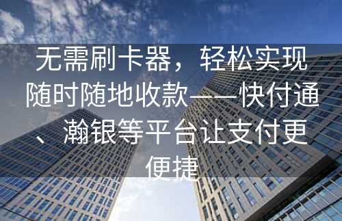 无需刷卡器，轻松实现随时随地收款——快付通、瀚银等平台让支付更便捷