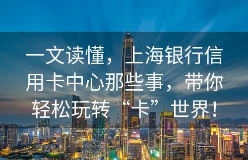 一文读懂，上海银行信用卡中心那些事，带你轻松玩转“卡”世界！