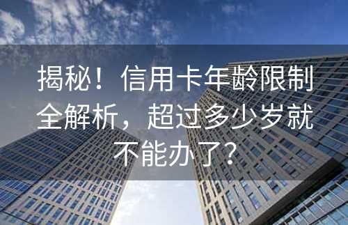 揭秘！信用卡年龄限制全解析，超过多少岁就不能办了？