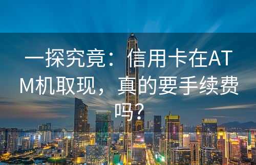 一探究竟：信用卡在ATM机取现，真的要手续费吗？