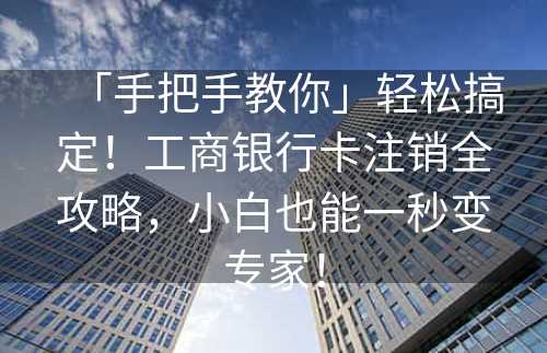 「手把手教你」轻松搞定！工商银行卡注销全攻略，小白也能一秒变专家！