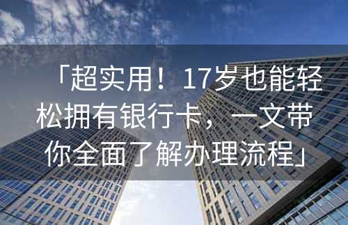 「超实用！17岁也能轻松拥有银行卡，一文带你全面了解办理流程」