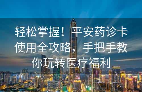 轻松掌握！平安药诊卡使用全攻略，手把手教你玩转医疗福利