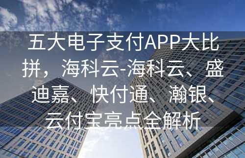 五大电子支付APP大比拼，海科云-海科云、盛迪嘉、快付通、瀚银、云付宝亮点全解析