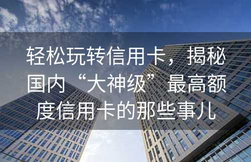 轻松玩转信用卡，揭秘国内“大神级”最高额度信用卡的那些事儿