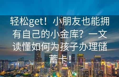 轻松get！小朋友也能拥有自己的小金库？一文读懂如何为孩子办理储蓄卡！