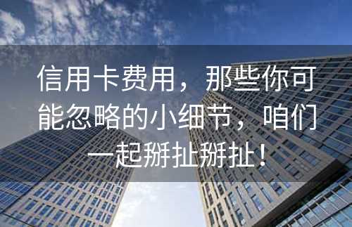 信用卡费用，那些你可能忽略的小细节，咱们一起掰扯掰扯！