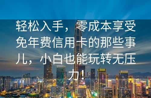 轻松入手，零成本享受免年费信用卡的那些事儿，小白也能玩转无压力！