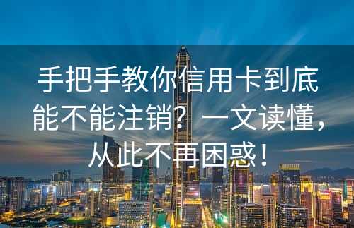 手把手教你信用卡到底能不能注销？一文读懂，从此不再困惑！