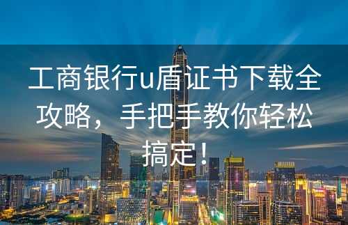 工商银行u盾证书下载全攻略，手把手教你轻松搞定！