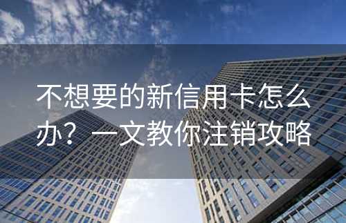 不想要的新信用卡怎么办？一文教你注销攻略