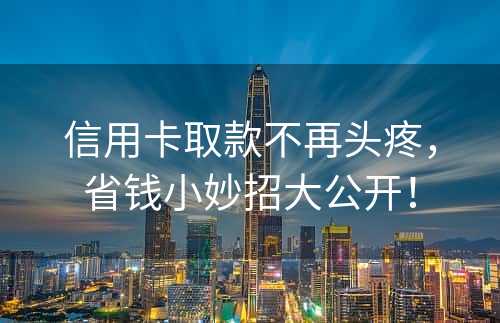 信用卡取款不再头疼，省钱小妙招大公开！