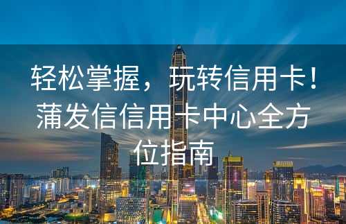 轻松掌握，玩转信用卡！蒲发信信用卡中心全方位指南