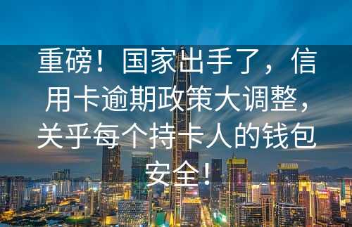 重磅！国家出手了，信用卡逾期政策大调整，关乎每个持卡人的钱包安全！