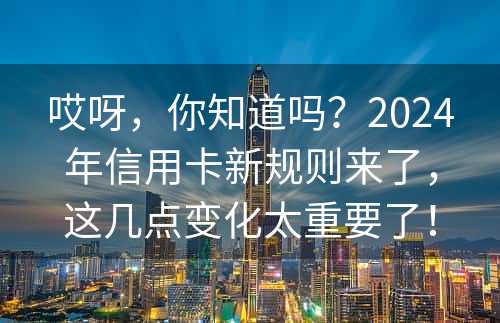 哎呀，你知道吗？2024年信用卡新规则来了，这几点变化太重要了！