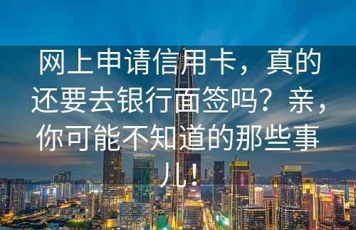 网上申请信用卡，真的还要去银行面签吗？亲，你可能不知道的那些事儿！