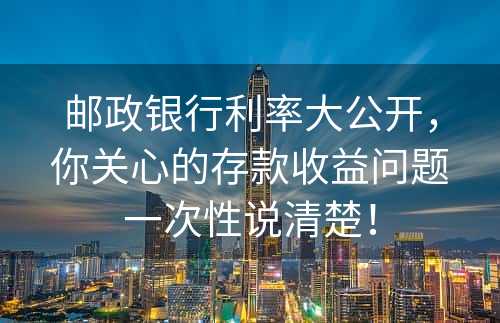 邮政银行利率大公开，你关心的存款收益问题一次性说清楚！