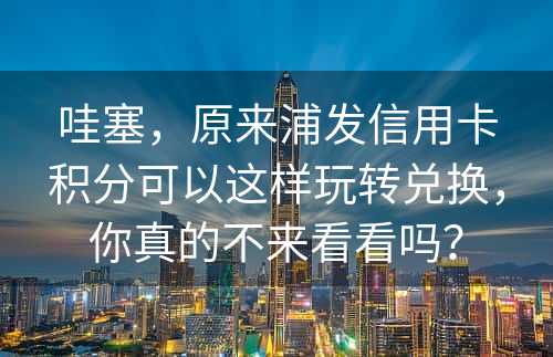 哇塞，原来浦发信用卡积分可以这样玩转兑换，你真的不来看看吗？