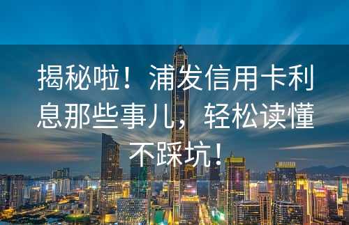 揭秘啦！浦发信用卡利息那些事儿，轻松读懂不踩坑！