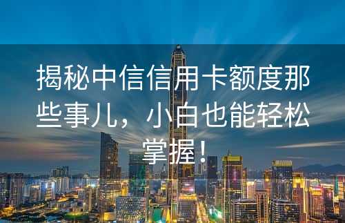 揭秘中信信用卡额度那些事儿，小白也能轻松掌握！