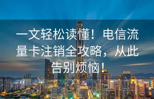 一文轻松读懂！电信流量卡注销全攻略，从此告别烦恼！