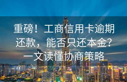 重磅！工商信用卡逾期还款，能否只还本金？一文读懂协商策略