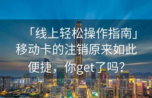 「线上轻松操作指南」移动卡的注销原来如此便捷，你get了吗？