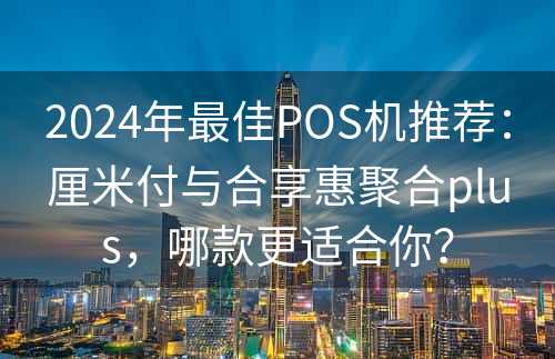 2024年最佳POS机推荐：厘米付与合享惠聚合plus，哪款更适合你？