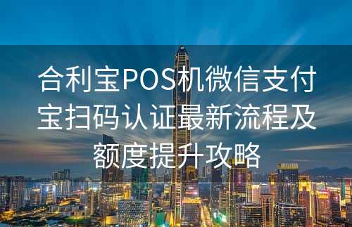 合利宝POS机微信支付宝扫码认证最新流程及额度提升攻略