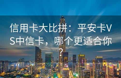 信用卡大比拼：平安卡VS中信卡，哪个更适合你？