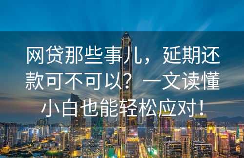 网贷那些事儿，延期还款可不可以？一文读懂小白也能轻松应对！