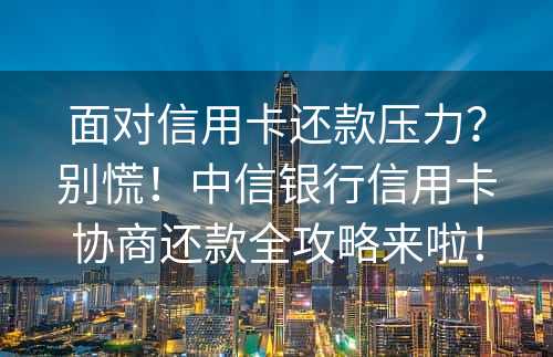 面对信用卡还款压力？别慌！中信银行信用卡协商还款全攻略来啦！