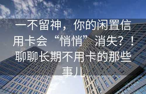 一不留神，你的闲置信用卡会“悄悄”消失？！聊聊长期不用卡的那些事儿